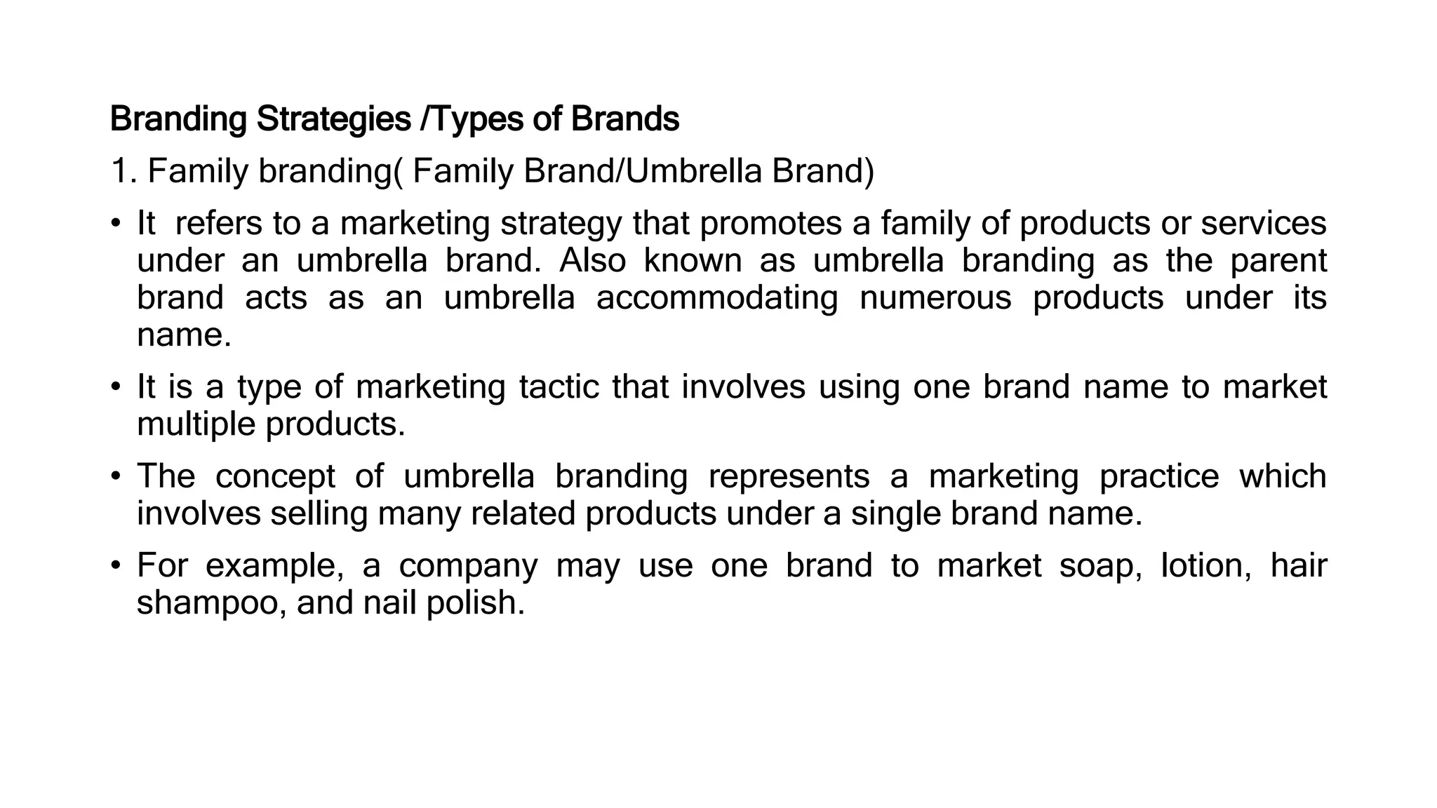Branding Strategies /Types of Brands
1. Family branding( Family Brand/Umbrella Brand)
• It refers to a marketing strategy that promotes a family of products or services
under an umbrella brand. Also known as umbrella branding as the parent
brand acts as an umbrella accommodating numerous products under its
name.
• It is a type of marketing tactic that involves using one brand name to market
multiple products.
• The concept of umbrella branding represents a marketing practice which
involves selling many related products under a single brand name.
• For example, a company may use one brand to market soap, lotion, hair
shampoo, and nail polish.
 