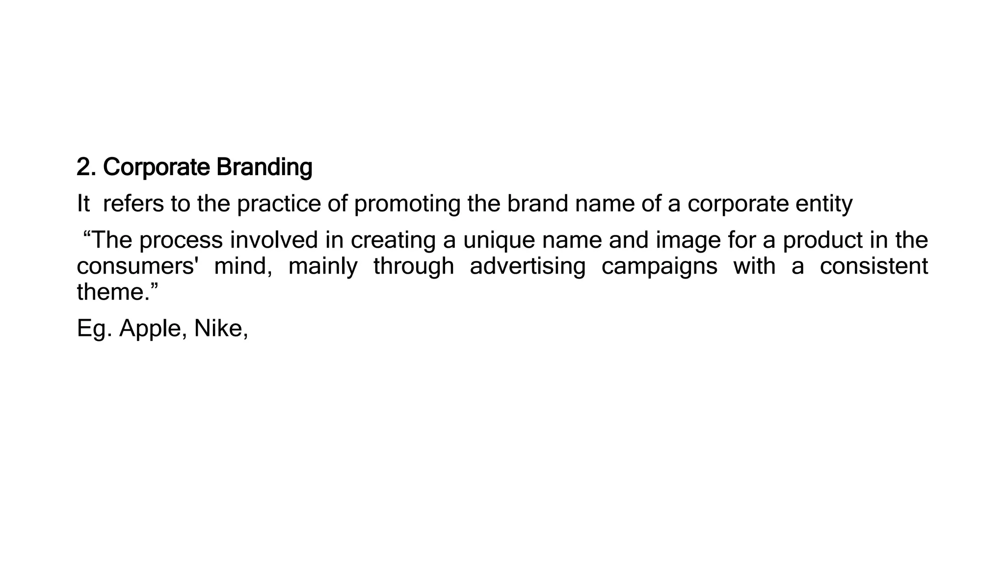 2. Corporate Branding
It refers to the practice of promoting the brand name of a corporate entity
“The process involved in creating a unique name and image for a product in the
consumers' mind, mainly through advertising campaigns with a consistent
theme.”
Eg. Apple, Nike,
 
