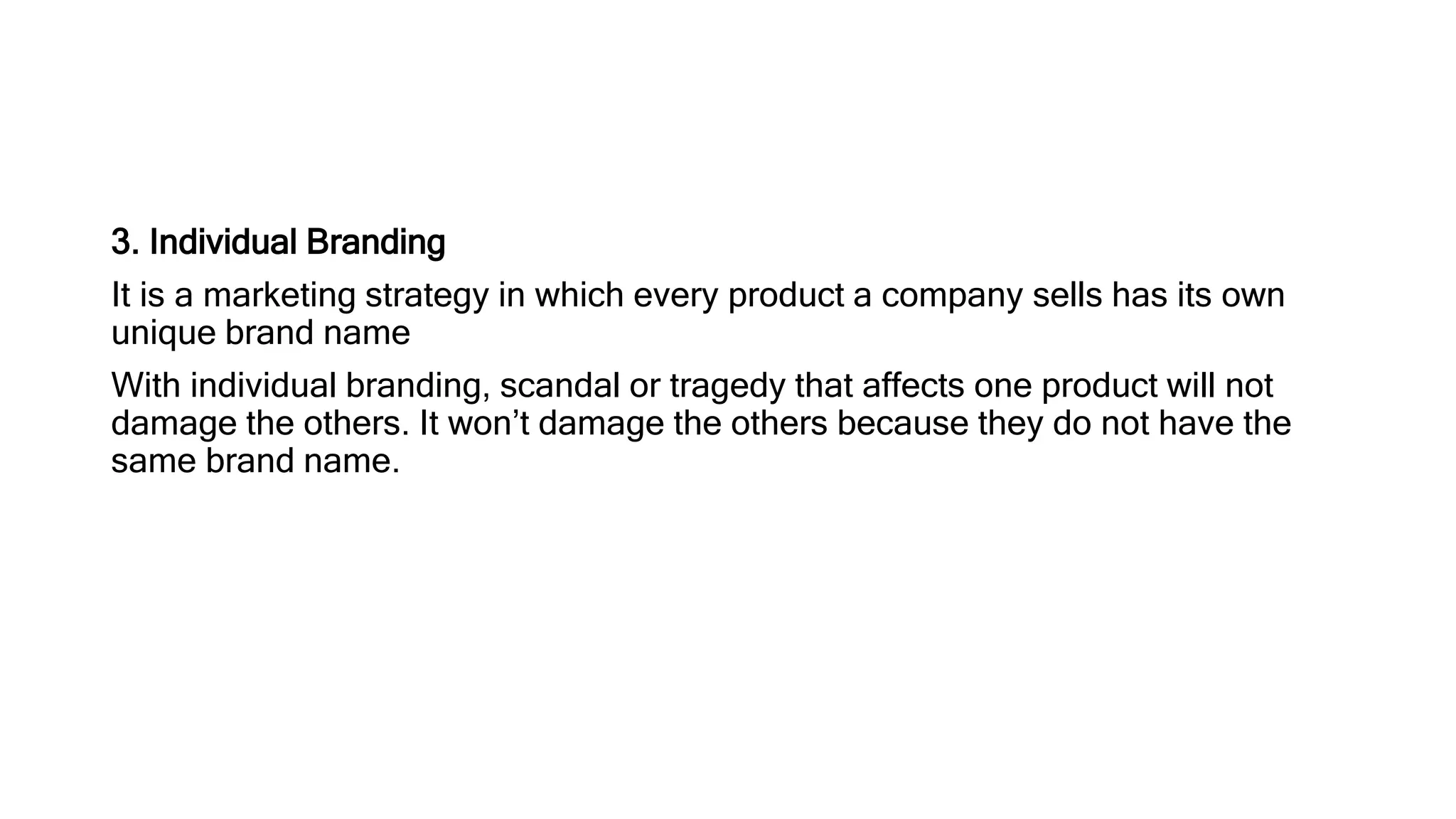 3. Individual Branding
It is a marketing strategy in which every product a company sells has its own
unique brand name
With individual branding, scandal or tragedy that affects one product will not
damage the others. It won’t damage the others because they do not have the
same brand name.
 