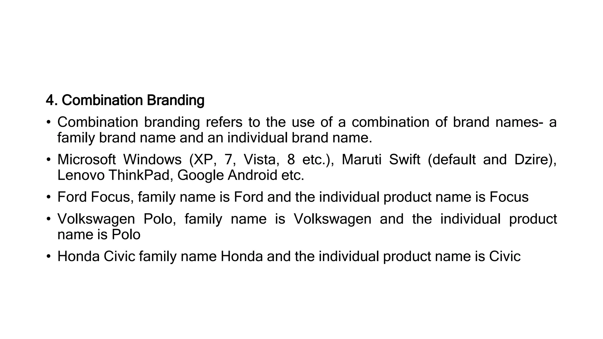 4. Combination Branding
• Combination branding refers to the use of a combination of brand names- a
family brand name and an individual brand name.
• Microsoft Windows (XP, 7, Vista, 8 etc.), Maruti Swift (default and Dzire),
Lenovo ThinkPad, Google Android etc.
• Ford Focus, family name is Ford and the individual product name is Focus
• Volkswagen Polo, family name is Volkswagen and the individual product
name is Polo
• Honda Civic family name Honda and the individual product name is Civic
 