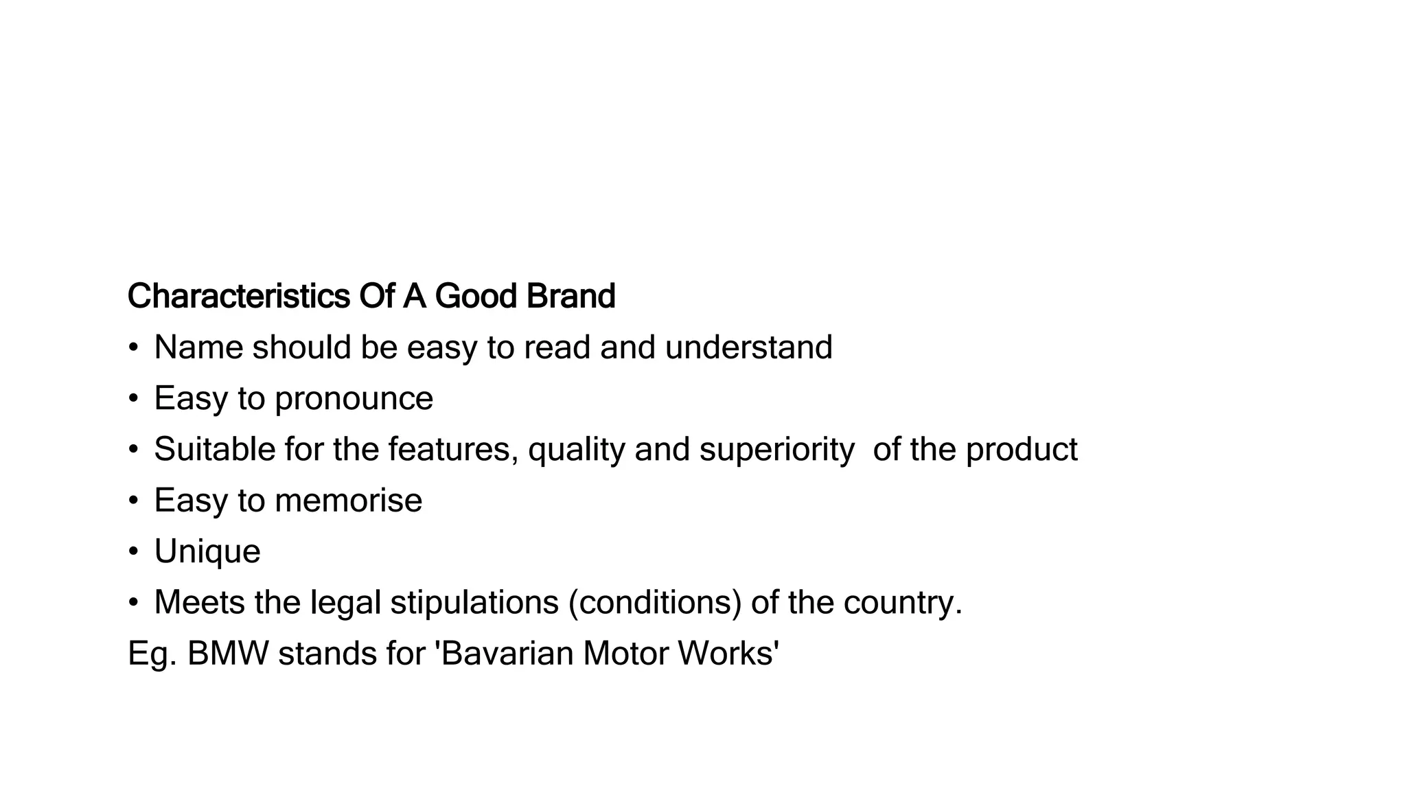 Characteristics Of A Good Brand
• Name should be easy to read and understand
• Easy to pronounce
• Suitable for the features, quality and superiority of the product
• Easy to memorise
• Unique
• Meets the legal stipulations (conditions) of the country.
Eg. BMW stands for 'Bavarian Motor Works'
 
