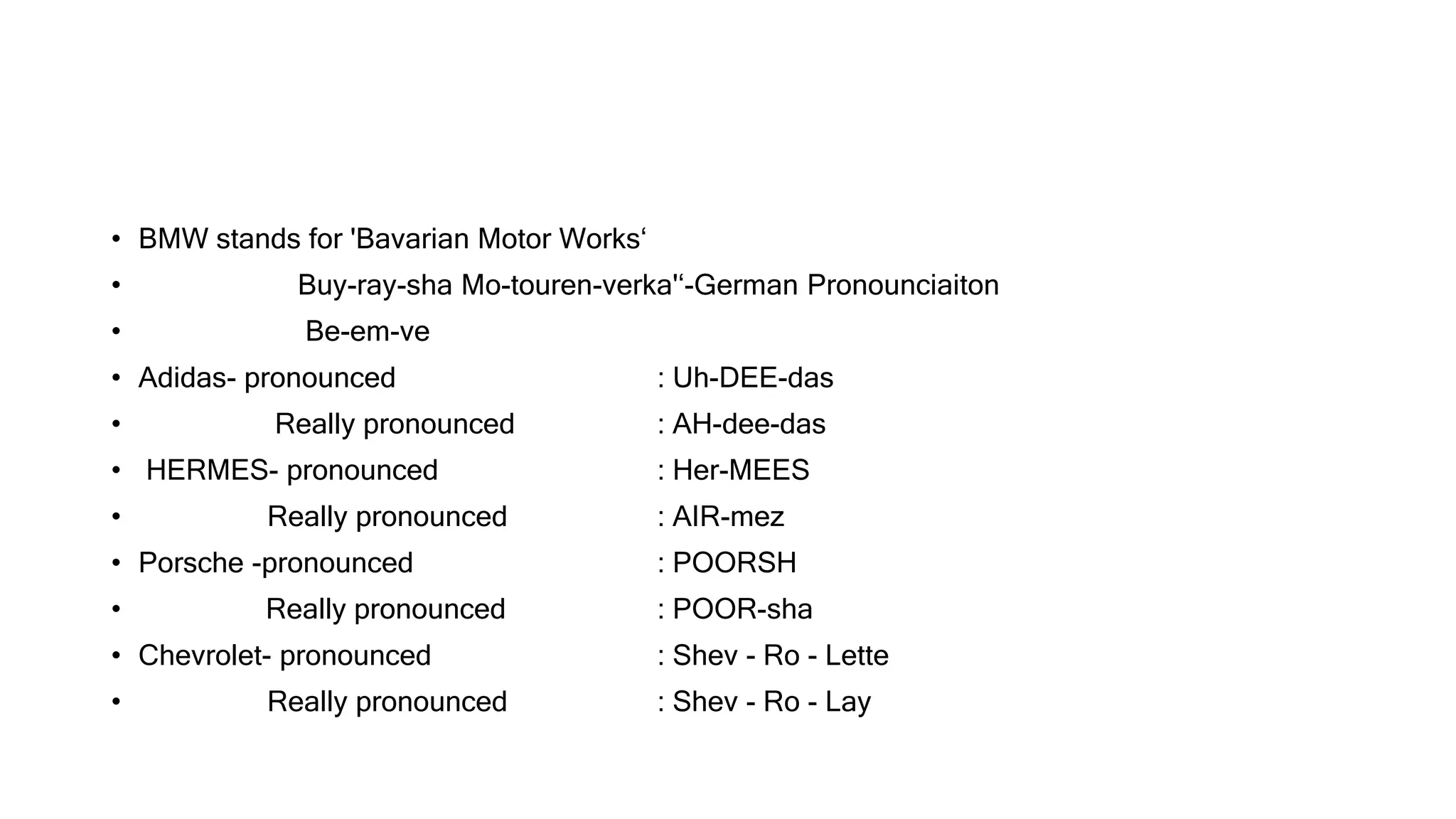 • BMW stands for 'Bavarian Motor Works‘
• Buy-ray-sha Mo-touren-verka'‘-German Pronounciaiton
• Be-em-ve
• Adidas- pronounced : Uh-DEE-das
• Really pronounced : AH-dee-das
• HERMES- pronounced : Her-MEES
• Really pronounced : AIR-mez
• Porsche -pronounced : POORSH
• Really pronounced : POOR-sha
• Chevrolet- pronounced : Shev - Ro - Lette
• Really pronounced : Shev - Ro - Lay
 