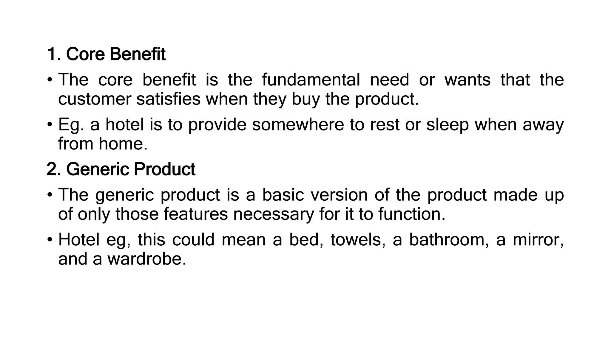 1. Core Benefit
• The core benefit is the fundamental need or wants that the
customer satisfies when they buy the product.
• Eg. a hotel is to provide somewhere to rest or sleep when away
from home.
2. Generic Product
• The generic product is a basic version of the product made up
of only those features necessary for it to function.
• Hotel eg, this could mean a bed, towels, a bathroom, a mirror,
and a wardrobe.
 