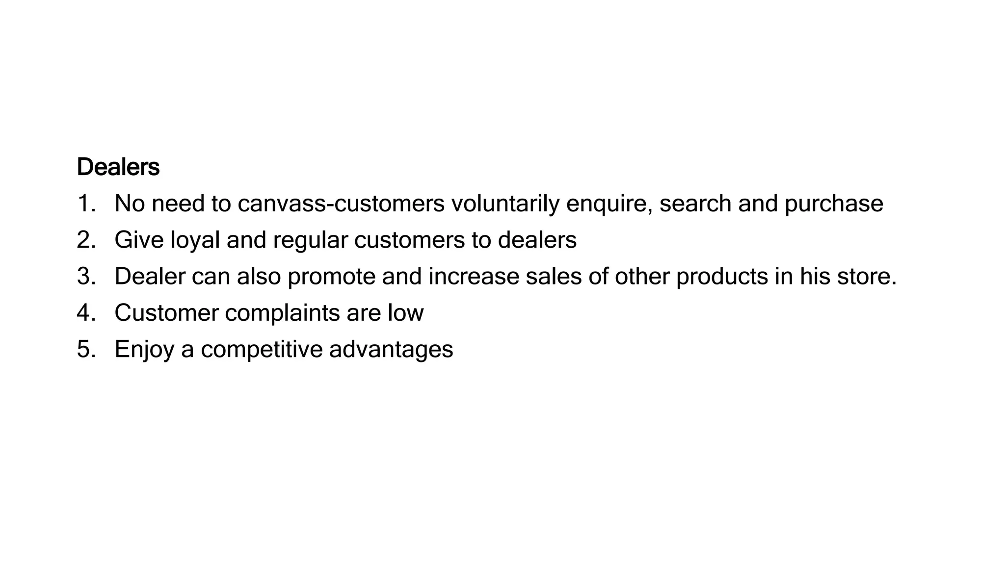 Dealers
1. No need to canvass-customers voluntarily enquire, search and purchase
2. Give loyal and regular customers to dealers
3. Dealer can also promote and increase sales of other products in his store.
4. Customer complaints are low
5. Enjoy a competitive advantages
 