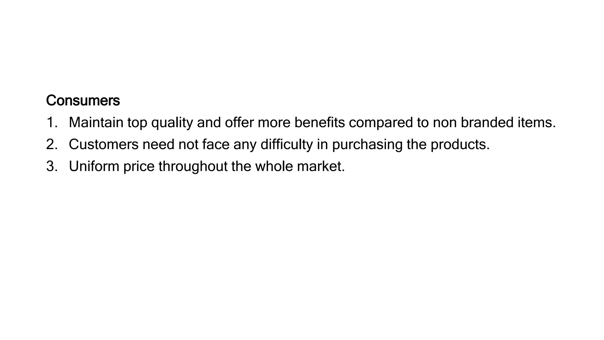 Consumers
1. Maintain top quality and offer more benefits compared to non branded items.
2. Customers need not face any difficulty in purchasing the products.
3. Uniform price throughout the whole market.
 