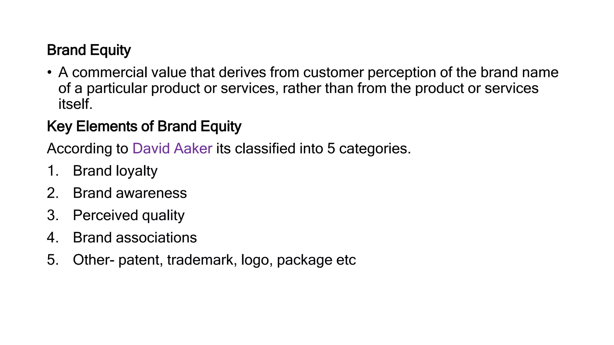 Brand Equity
• A commercial value that derives from customer perception of the brand name
of a particular product or services, rather than from the product or services
itself.
Key Elements of Brand Equity
According to David Aaker its classified into 5 categories.
1. Brand loyalty
2. Brand awareness
3. Perceived quality
4. Brand associations
5. Other- patent, trademark, logo, package etc
 