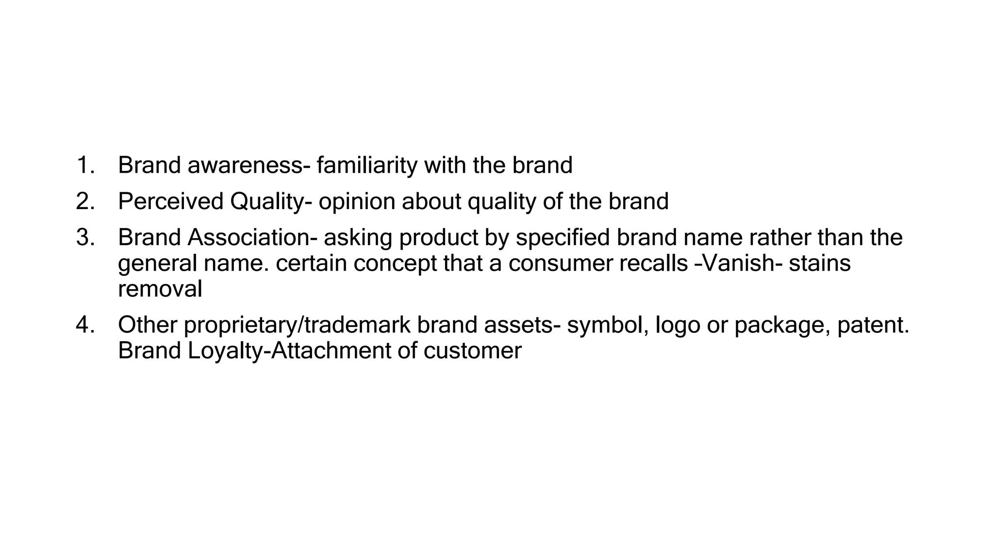 1. Brand awareness- familiarity with the brand
2. Perceived Quality- opinion about quality of the brand
3. Brand Association- asking product by specified brand name rather than the
general name. certain concept that a consumer recalls –Vanish- stains
removal
4. Other proprietary/trademark brand assets- symbol, logo or package, patent.
Brand Loyalty-Attachment of customer
 