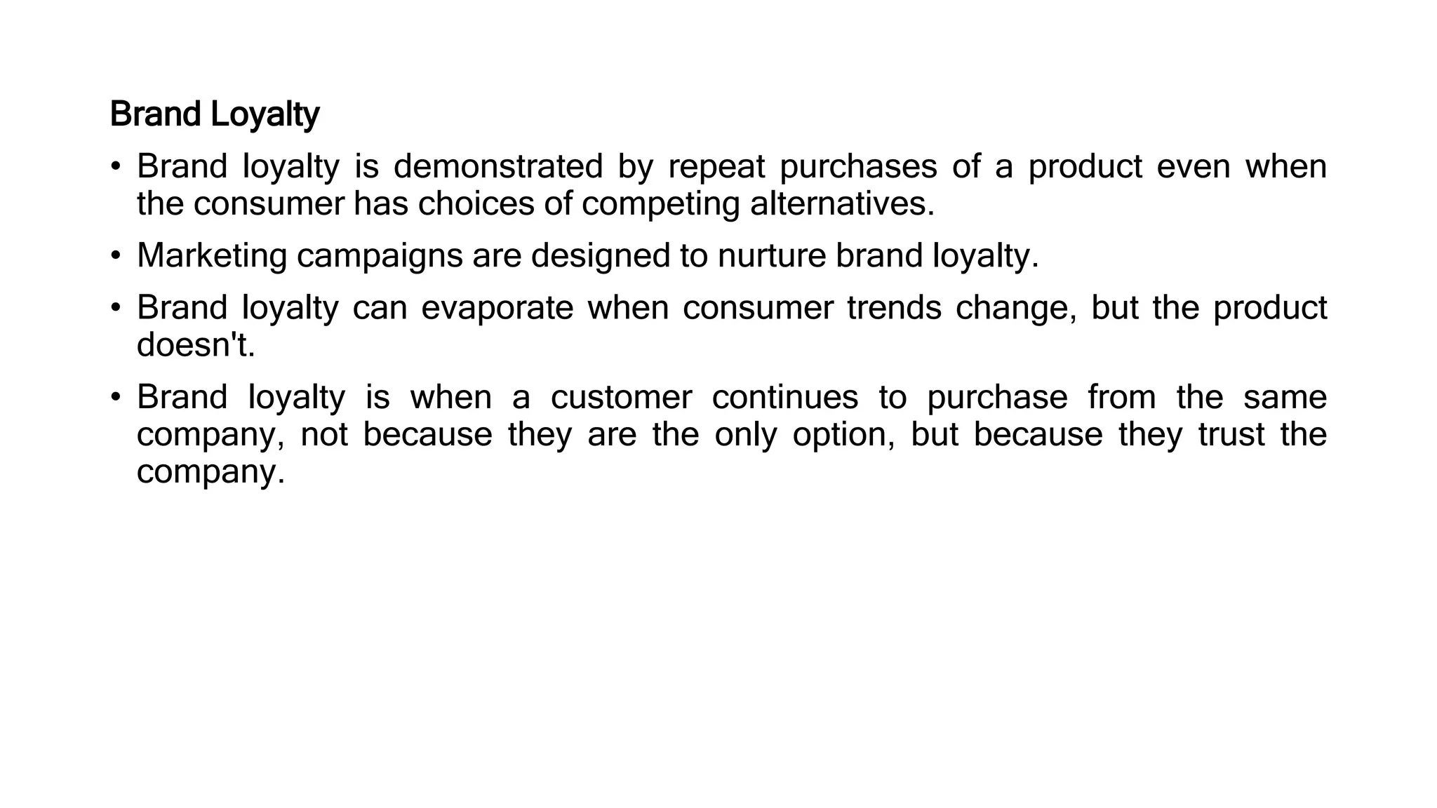 Brand Loyalty
• Brand loyalty is demonstrated by repeat purchases of a product even when
the consumer has choices of competing alternatives.
• Marketing campaigns are designed to nurture brand loyalty.
• Brand loyalty can evaporate when consumer trends change, but the product
doesn't.
• Brand loyalty is when a customer continues to purchase from the same
company, not because they are the only option, but because they trust the
company.
 