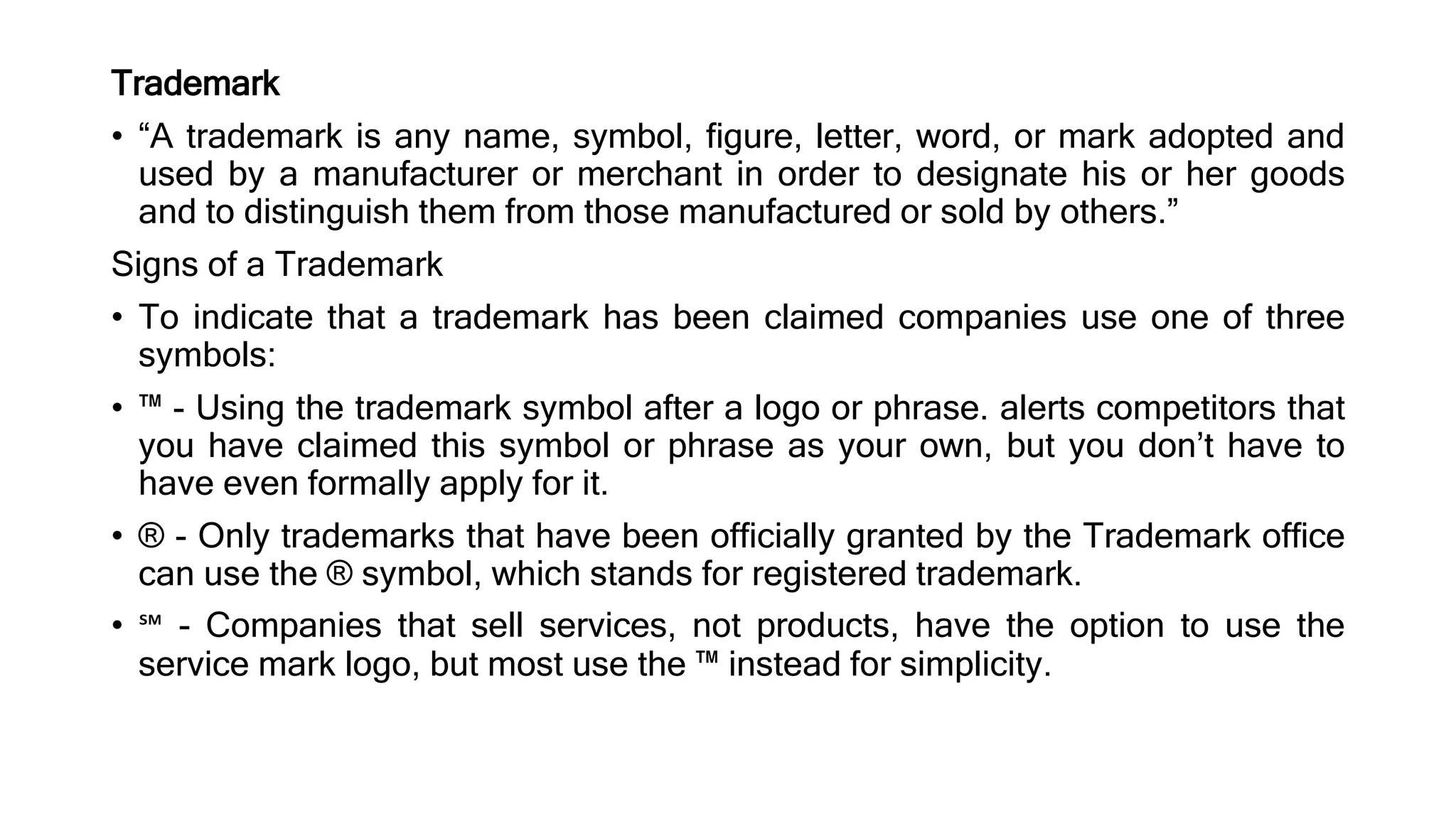 Trademark
• “A trademark is any name, symbol, figure, letter, word, or mark adopted and
used by a manufacturer or merchant in order to designate his or her goods
and to distinguish them from those manufactured or sold by others.”
Signs of a Trademark
• To indicate that a trademark has been claimed companies use one of three
symbols:
• ™ - Using the trademark symbol after a logo or phrase. alerts competitors that
you have claimed this symbol or phrase as your own, but you don’t have to
have even formally apply for it.
• ® - Only trademarks that have been officially granted by the Trademark office
can use the ® symbol, which stands for registered trademark.
• ℠ - Companies that sell services, not products, have the option to use the
service mark logo, but most use the ™ instead for simplicity.
 