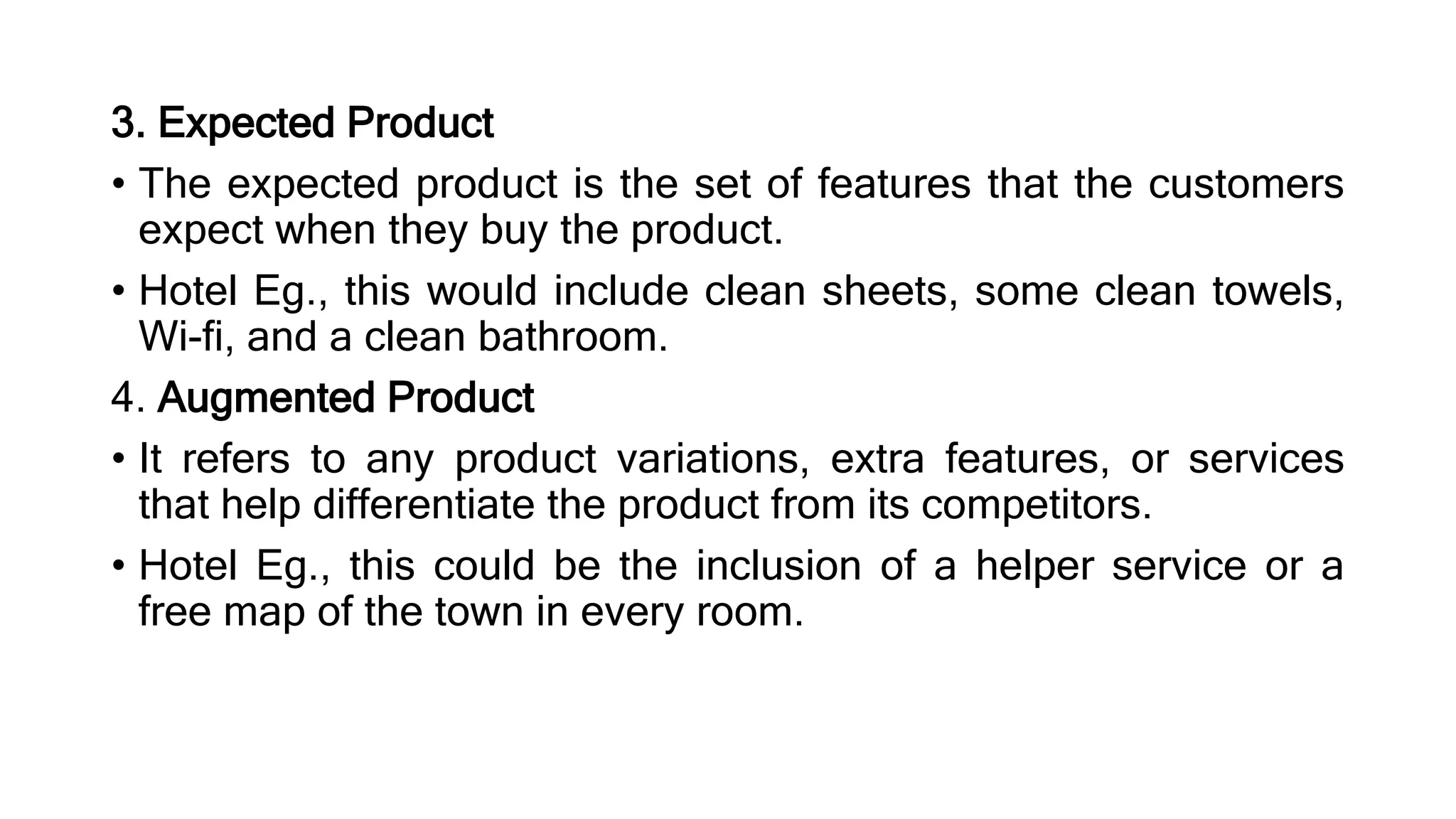 3. Expected Product
• The expected product is the set of features that the customers
expect when they buy the product.
• Hotel Eg., this would include clean sheets, some clean towels,
Wi-fi, and a clean bathroom.
4. Augmented Product
• It refers to any product variations, extra features, or services
that help differentiate the product from its competitors.
• Hotel Eg., this could be the inclusion of a helper service or a
free map of the town in every room.
 