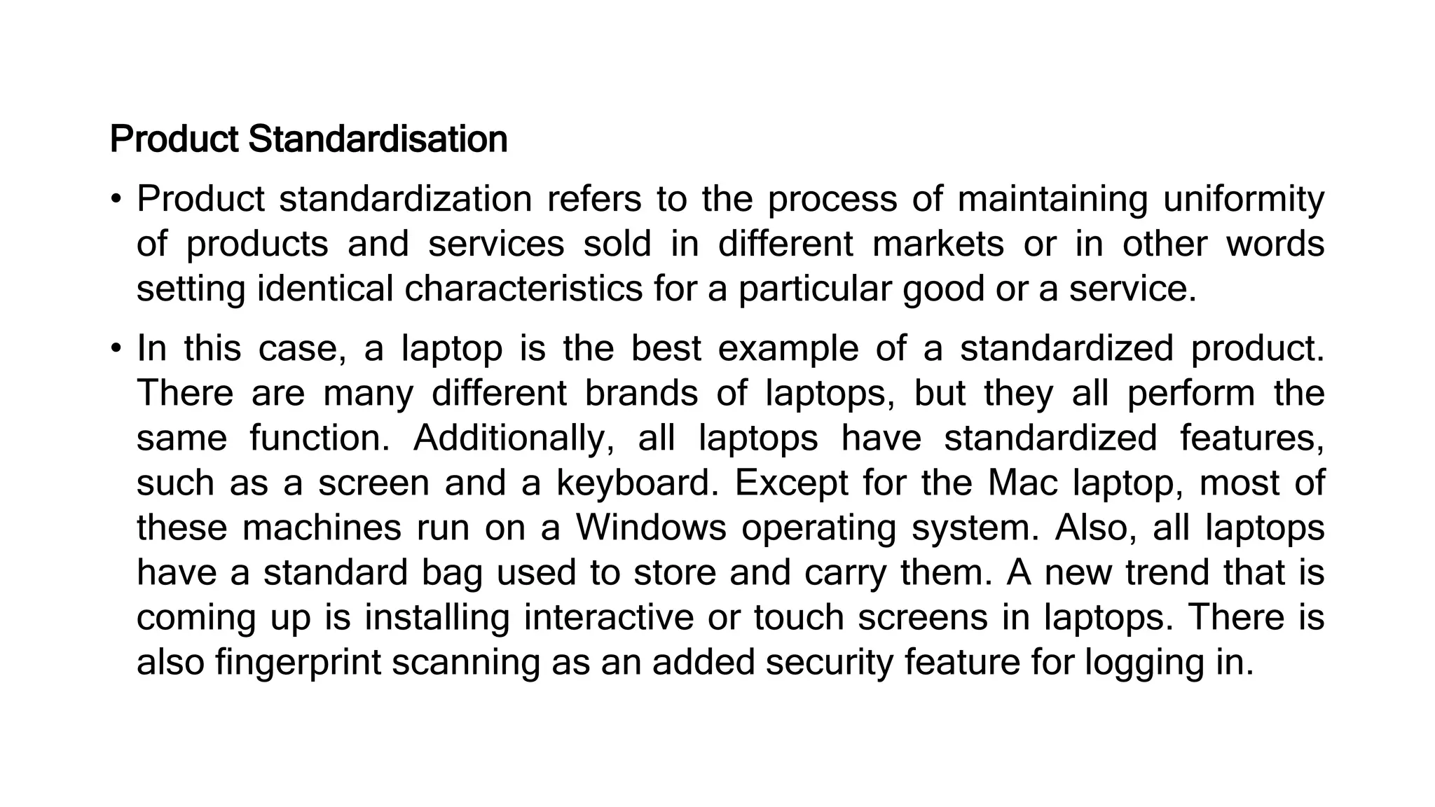 Product Standardisation
• Product standardization refers to the process of maintaining uniformity
of products and services sold in different markets or in other words
setting identical characteristics for a particular good or a service.
• In this case, a laptop is the best example of a standardized product.
There are many different brands of laptops, but they all perform the
same function. Additionally, all laptops have standardized features,
such as a screen and a keyboard. Except for the Mac laptop, most of
these machines run on a Windows operating system. Also, all laptops
have a standard bag used to store and carry them. A new trend that is
coming up is installing interactive or touch screens in laptops. There is
also fingerprint scanning as an added security feature for logging in.
 