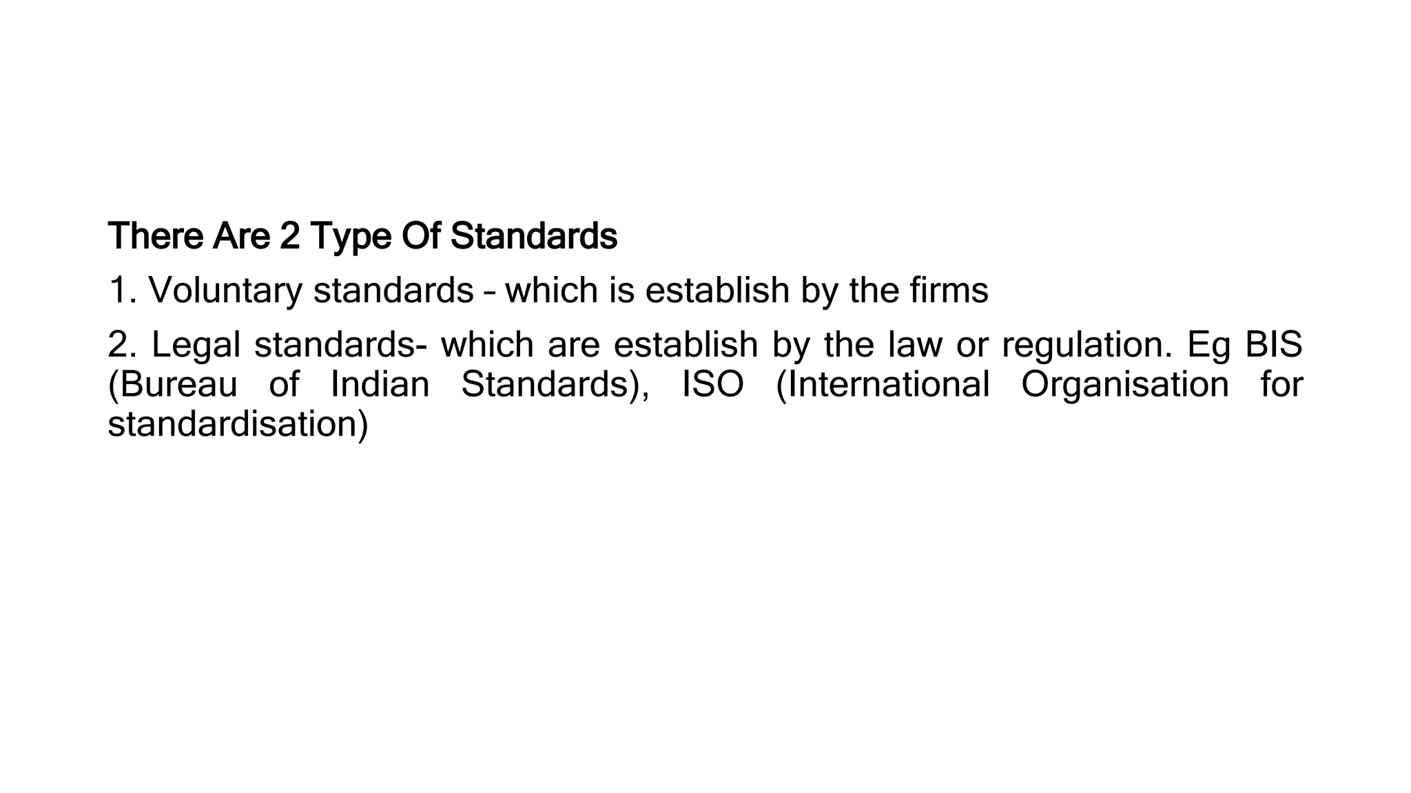 There Are 2 Type Of Standards
1. Voluntary standards – which is establish by the firms
2. Legal standards- which are establish by the law or regulation. Eg BIS
(Bureau of Indian Standards), ISO (International Organisation for
standardisation)
 