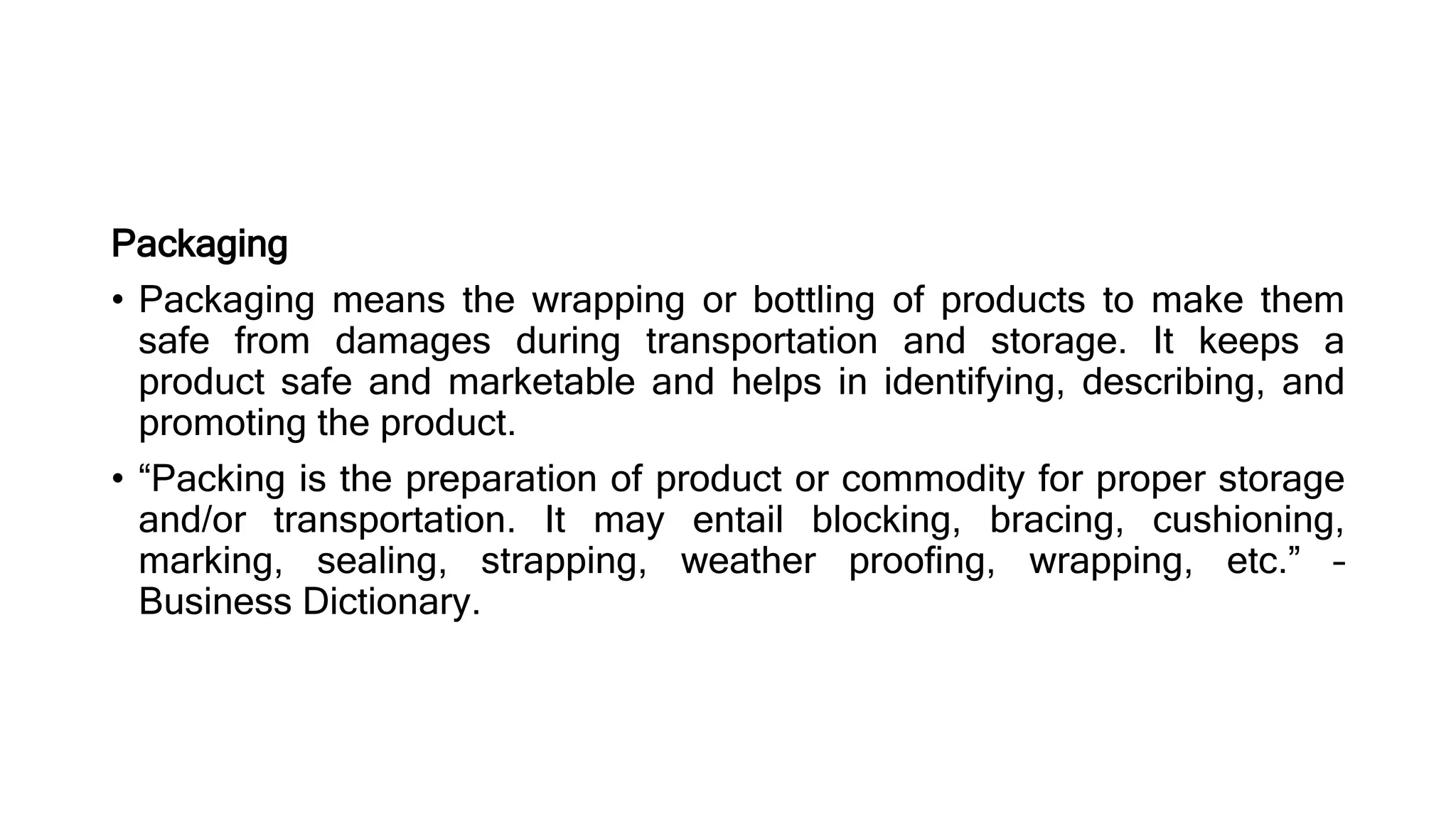 Packaging
• Packaging means the wrapping or bottling of products to make them
safe from damages during transportation and storage. It keeps a
product safe and marketable and helps in identifying, describing, and
promoting the product.
• “Packing is the preparation of product or commodity for proper storage
and/or transportation. It may entail blocking, bracing, cushioning,
marking, sealing, strapping, weather proofing, wrapping, etc.” –
Business Dictionary.
 