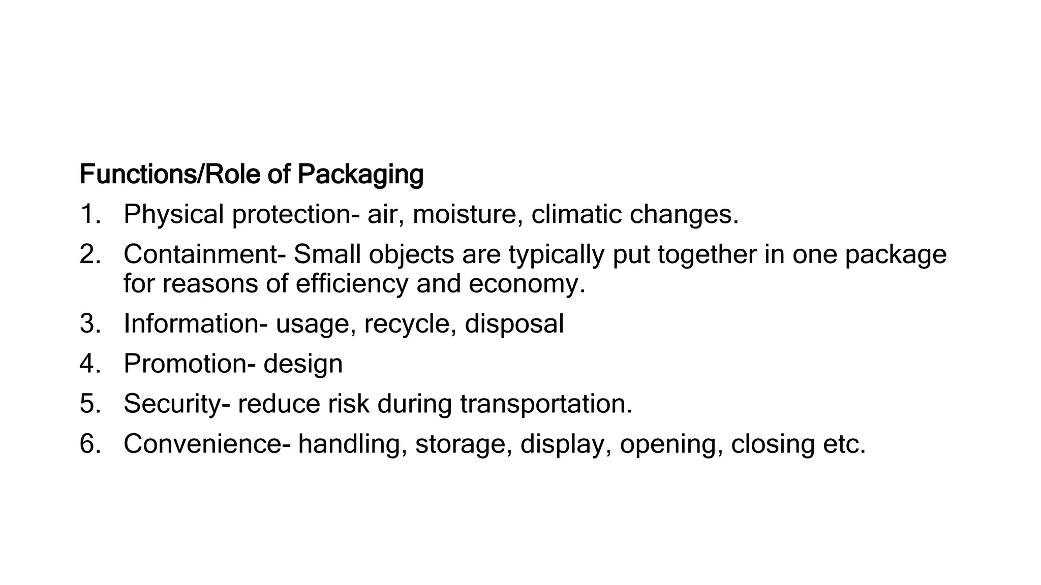 Functions/Role of Packaging
1. Physical protection- air, moisture, climatic changes.
2. Containment- Small objects are typically put together in one package
for reasons of efficiency and economy.
3. Information- usage, recycle, disposal
4. Promotion- design
5. Security- reduce risk during transportation.
6. Convenience- handling, storage, display, opening, closing etc.
 