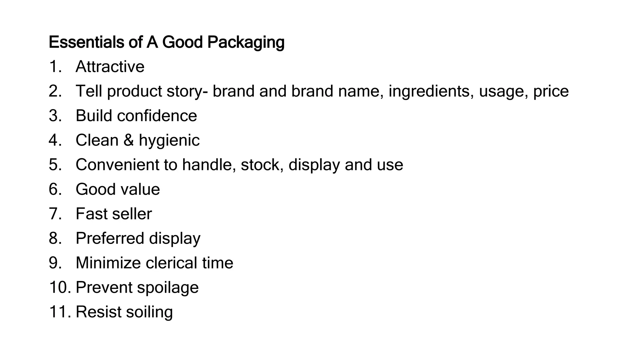 Essentials of A Good Packaging
1. Attractive
2. Tell product story- brand and brand name, ingredients, usage, price
3. Build confidence
4. Clean & hygienic
5. Convenient to handle, stock, display and use
6. Good value
7. Fast seller
8. Preferred display
9. Minimize clerical time
10. Prevent spoilage
11. Resist soiling
 
