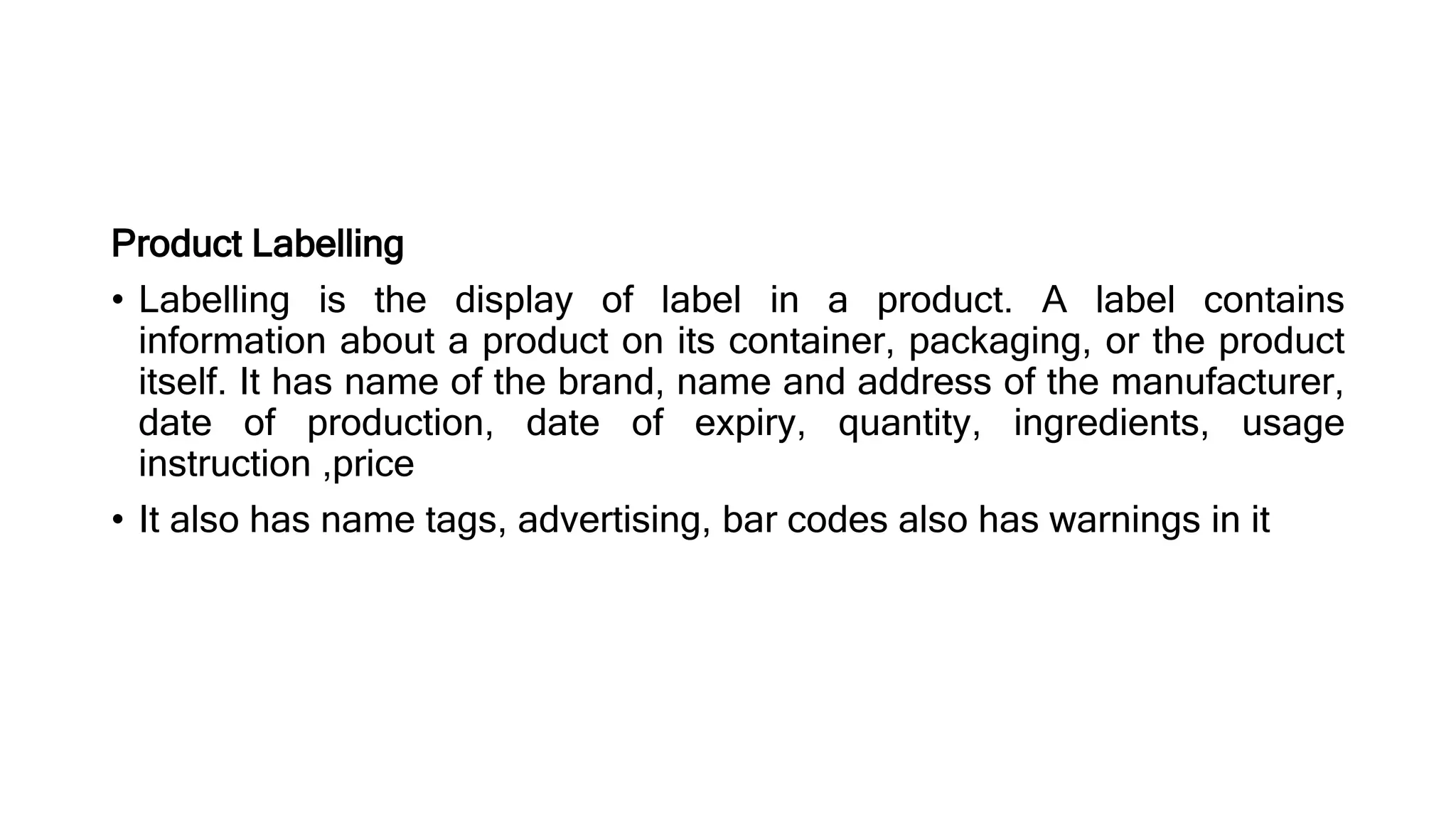 Product Labelling
• Labelling is the display of label in a product. A label contains
information about a product on its container, packaging, or the product
itself. It has name of the brand, name and address of the manufacturer,
date of production, date of expiry, quantity, ingredients, usage
instruction ,price
• It also has name tags, advertising, bar codes also has warnings in it
 