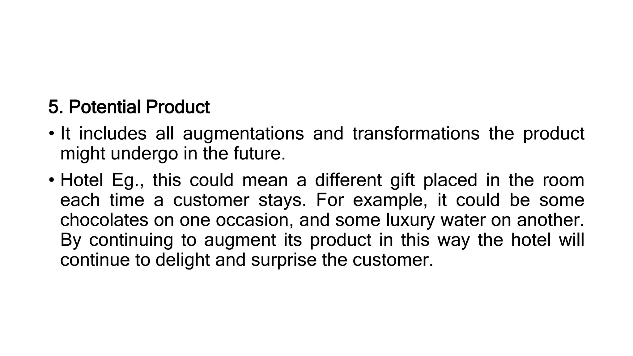 5. Potential Product
• It includes all augmentations and transformations the product
might undergo in the future.
• Hotel Eg., this could mean a different gift placed in the room
each time a customer stays. For example, it could be some
chocolates on one occasion, and some luxury water on another.
By continuing to augment its product in this way the hotel will
continue to delight and surprise the customer.
 