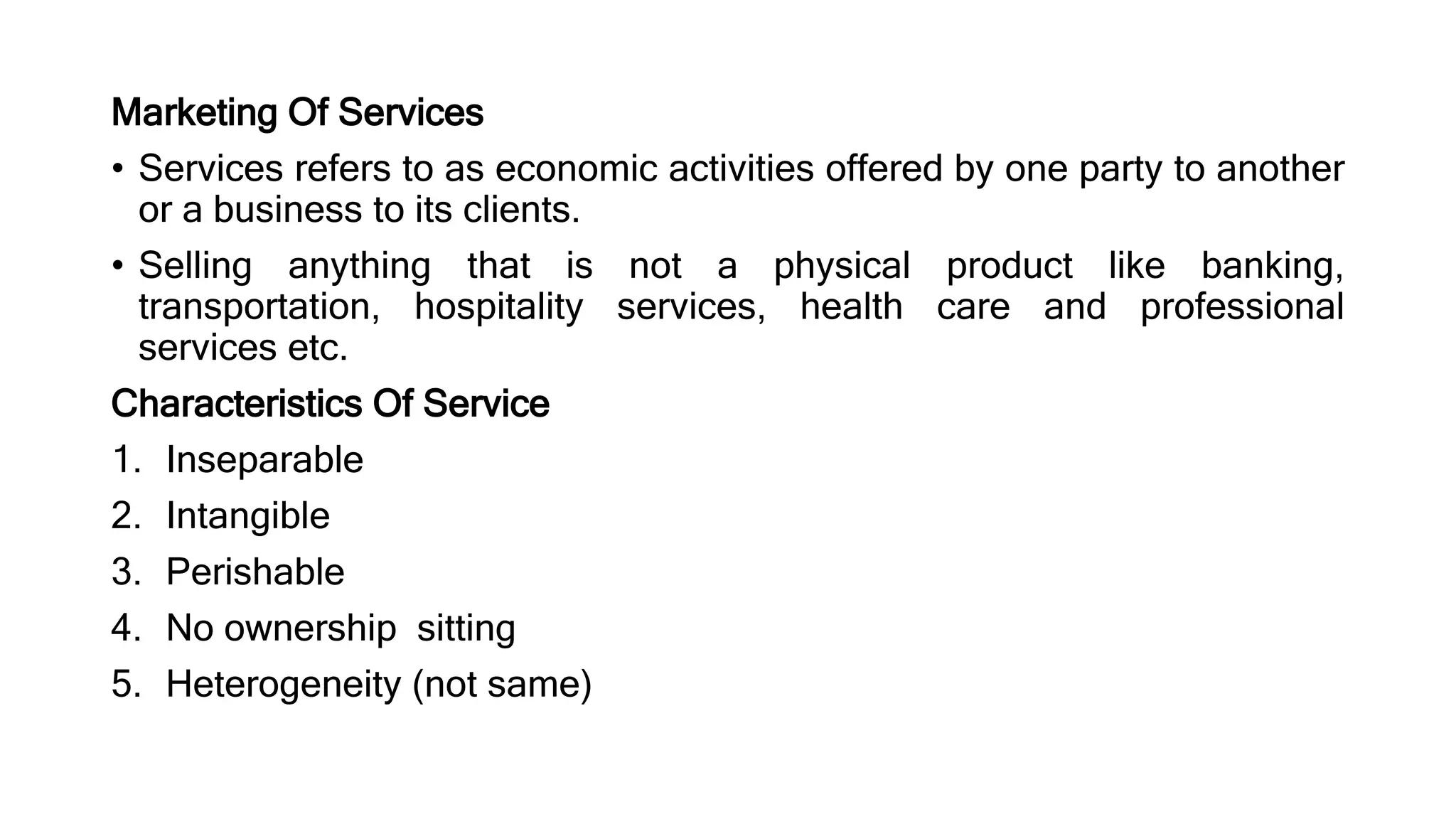 Marketing Of Services
• Services refers to as economic activities offered by one party to another
or a business to its clients.
• Selling anything that is not a physical product like banking,
transportation, hospitality services, health care and professional
services etc.
Characteristics Of Service
1. Inseparable
2. Intangible
3. Perishable
4. No ownership sitting
5. Heterogeneity (not same)
 