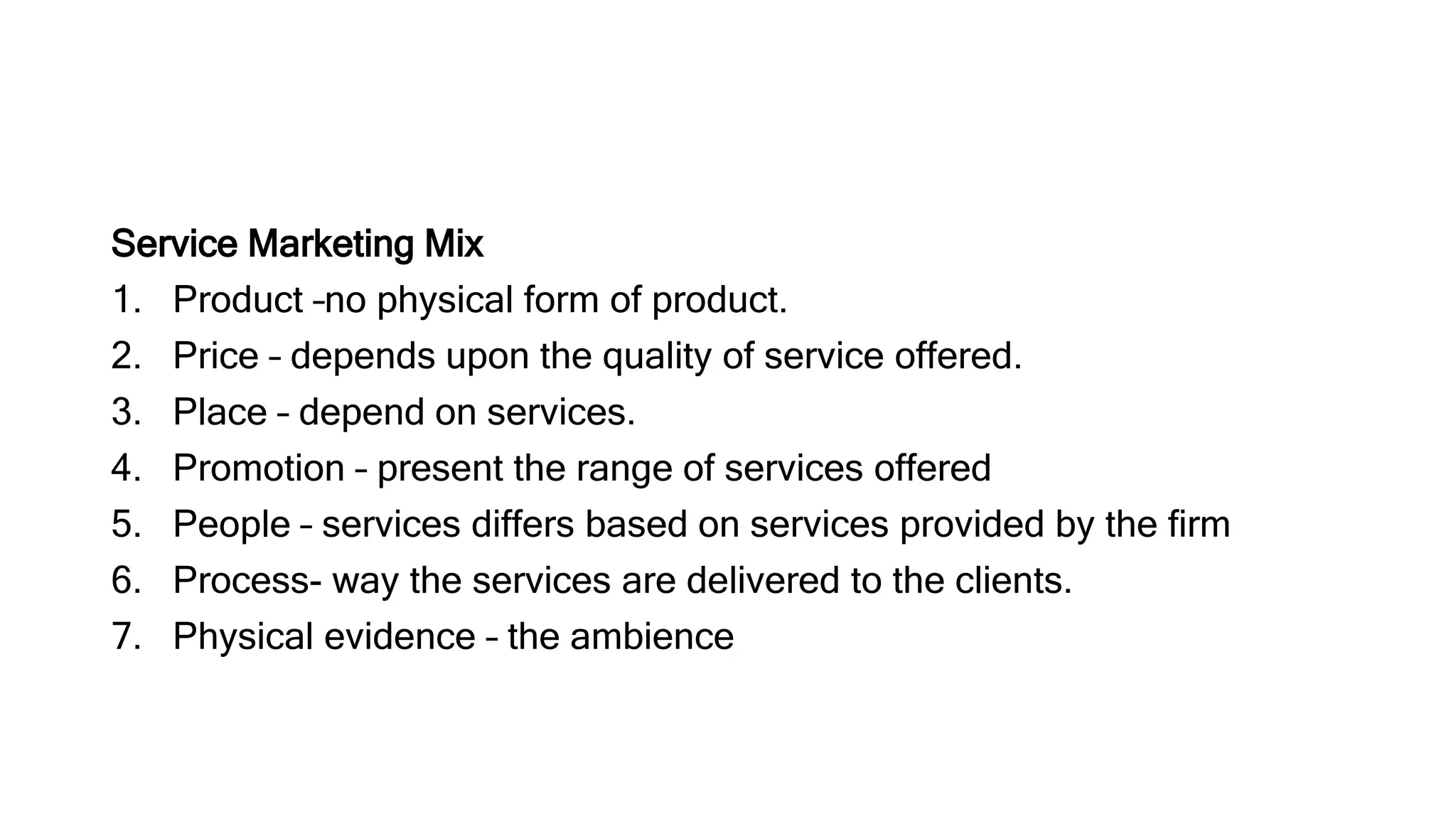 Service Marketing Mix
1. Product –no physical form of product.
2. Price – depends upon the quality of service offered.
3. Place – depend on services.
4. Promotion – present the range of services offered
5. People – services differs based on services provided by the firm
6. Process- way the services are delivered to the clients.
7. Physical evidence – the ambience
 