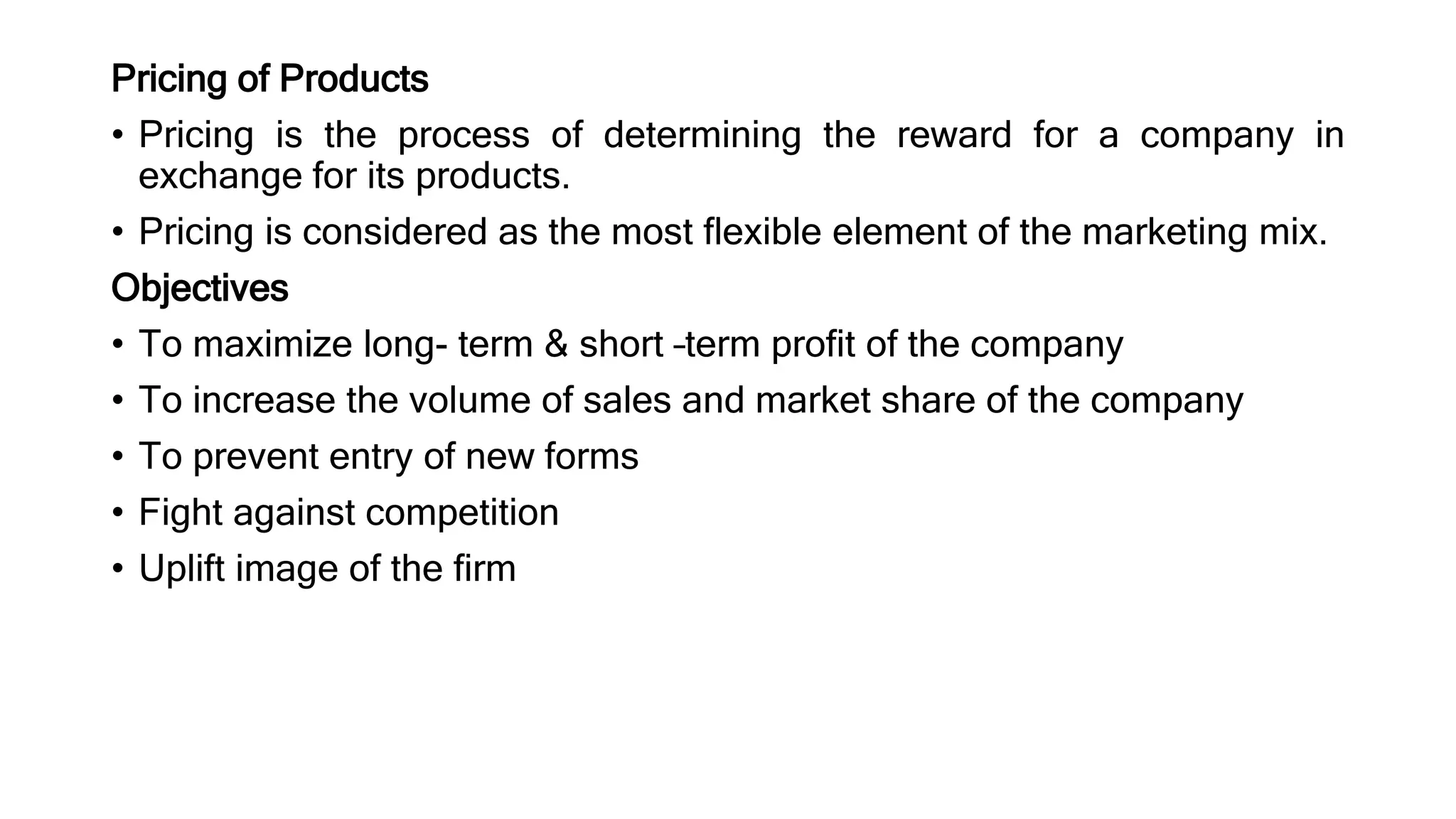 Pricing of Products
• Pricing is the process of determining the reward for a company in
exchange for its products.
• Pricing is considered as the most flexible element of the marketing mix.
Objectives
• To maximize long- term & short –term profit of the company
• To increase the volume of sales and market share of the company
• To prevent entry of new forms
• Fight against competition
• Uplift image of the firm
 
