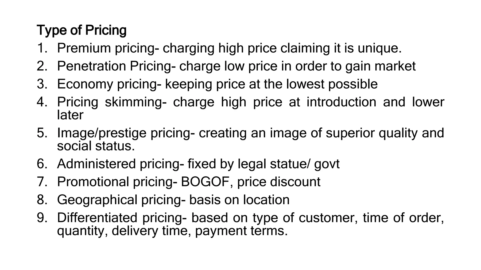 Type of Pricing
1. Premium pricing- charging high price claiming it is unique.
2. Penetration Pricing- charge low price in order to gain market
3. Economy pricing- keeping price at the lowest possible
4. Pricing skimming- charge high price at introduction and lower
later
5. Image/prestige pricing- creating an image of superior quality and
social status.
6. Administered pricing- fixed by legal statue/ govt
7. Promotional pricing- BOGOF, price discount
8. Geographical pricing- basis on location
9. Differentiated pricing- based on type of customer, time of order,
quantity, delivery time, payment terms.
 