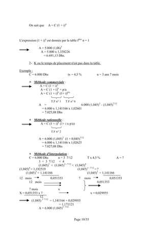 On sait que          A = C (1 + i)n



L'expression (1 + i)n est donnée par la table fière n = 1

               A = 5.000 (1,06)5
                A = 5.000 x 1,338226
                  = 6.691,13 Dhs.

       2- K ou le temps de placement n'est pas dans la table.

Exemple :
     C = 6.000 Dhs                           tx = 4,5 %           n = 3 ans 7 mois

           Méthode commerciale :
              A = C (1 + i)n
               A = C (1 + i)k + p/a
               A = C (1 + i)k (1+ i)p/a

                              T.F n° 1   T.F n° 6
               A     =                         6.000 (1,045)3 – (1,045)7/12
                   = 6.000 x 1,141166 x 1,02601
                   = 7.025,08 Dhs

           Méthode rationnelle :
               A = C (1 + i)k (1+ i x p/a)

                              T.F n° 2

               A = 6.000 (1,045)3 (1 + 0,045)7/12
                 = 6.000 x 1,141166 x 1,02625
                 = 7.027,08 Dhs

           Méthode d'interpolation :
       C = 6.000 Dhs         n = 3 7/12              T x 4,5 %           A=?
               3 < 3 7/12 < 4
               (1,045)3 < (1,045)3 - 7/12 < (1,045)4
       4
(1,045) = 1,192519                            (1,045)3 - 7/12 = ?
     (1,045)3 = 1,141166                             (1,045)3 = 1,141166
12 mois                      0,051353               7     mois               0,051353
     12 mois                                                      0,051353

       7 mois                      x
X = 0,051353 x 7                                              x = 0,029955
               12
         (1,045) 3   7/12
                       = 1,141166 + 0,029955
                              = 1,171121
               A = 6.000 (1,045)3 7/12


                                                 Page 10/33
 