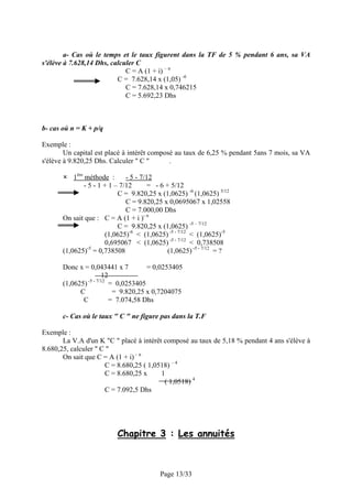 a- Cas où le temps et le taux figurent dans la TF de 5 % pendant 6 ans, sa VA
s'élève à 7.628,14 Dhs, calculer C
                             C = A (1 + i) – n
                          C = 7.628,14 x (1,05) -6
                             C = 7.628,14 x 0,746215
                             C = 5.692,23 Dhs



b- cas où n = K + p/q

Exemple :
        Un capital est placé à intérêt composé au taux de 6,25 % pendant 5ans 7 mois, sa VA
s'élève à 9.820,25 Dhs. Calculer " C "       .

           1ère méthode :       - 5 - 7/12
                - 5 - 1 + 1 – 7/12       = - 6 + 5/12
                             C = 9.820,25 x (1,0625) -6 (1,0625) 5/12
                                C = 9.820,25 x 0,0695067 x 1,02558
                                C = 7.000,00 Dhs
       On sait que : C = A (1 + i )- n
                             C = 9.820,25 x (1,0625) -5 – 7/12
                        (1,0625)-6 < (1,0625) -5 - 7/12 < (1,0625)-5
                        0,695067 < (1,0625) -5 - 7/12 < 0,738508
       (1,0625)-5 = 0,738508                    (1,0625) -5 - 7/12 = ?

       Donc x = 0,043441 x 7          = 0,0253405
                       12
       (1,0625) -5 - 7/12 = 0,0253405
             C             = 9.820,25 x 0,7204075
              C           = 7.074,58 Dhs

       c- Cas où le taux " C " ne figure pas dans la T.F

Exemple :
       La V.A d'un K "C " placé à intérêt composé au taux de 5,18 % pendant 4 ans s'élève à
8.680,25, calculer " C "
       On sait que C = A (1 + i) – n
                      C = 8.680,25 ( 1,0518) – 4
                      C = 8.680,25 x     1
                                          ( 1,0518) 4
                      C = 7.092,5 Dhs




                           Chapitre 3 : Les annuités



                                           Page 13/33
 