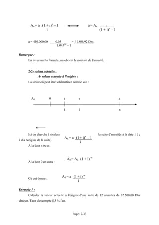 An = a (1 + i)n – 1                            a = An        i
                    i                                             (1 + i)n – 1


        a = 450.000,00          0,05       = 19.806,92 Dhs
                                      16
                                 1,045 – 1

Remarque :
        En inversant la formule, on obtient le montant de l'annuité.


        2-2- valeur actuelle :
                A- valeur actuelle à l'origine :
        La situation peut être schématisée comme suit :




          A0              0          a             a                               a


                                     1             2                               n




        Ici on cherche à évaluer                                  la suite d'annuités à la date 1 ( c
                                      An = a (1 + i)n – 1
à d à l'origine de la suite)
                                                i
        A la date n ou a :



                                         A0 = An (1 + i) -n
        A la date 0 on aura :




        Ce qui donne :
                                    A0 = a (1 + i) -n
                                              i

Exemple 1 :
        Calculer la valeur actuelle à l'origine d'une suite de 12 annuités de 32.500,00 Dhs
chacun. Taux d'escompte 8,5 % l'an.



                                            Page 17/33
 