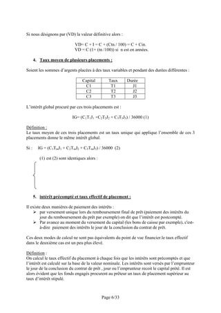 Si nous désignons par (VD) la valeur définitive alors :

                               VD= C + I = C + (Ctn / 100) = C + Cin.
                               VD = C (1+ (tn /100)) si n est en années.

       4. Taux moyen de plusieurs placements :

Soient les sommes d’argents placées à des taux variables et pendant des durées différentes :

                                   Capital         Taux     Durée
                                    C1              T1        J1
                                    C2              T2        J2
                                    C3              T3        J3

L’intérêt global procuré par ces trois placements est :

                             IG= (C1T1J1 +C2T2J2 + C3T3J3) / 36000 (1)

Définition :
Le taux moyen de ces trois placements est un taux unique qui applique l’ensemble de ces 3
placements donne le même intérêt global.

Si :     IG = (C1TmJ1 + C2TmJ2 + C3TmJ3) / 36000 (2)

          (1) est (2) sont identiques alors :




       5. intérêt précompté et taux effectif de placement :

Il existe deux manières de paiement des intérêts :
         par versement unique lors du remboursement final de prêt (paiement des intérêts du
         jour du remboursement du prêt par exemple) on dit que l’intérêt est postcompté.
         Par avance au moment du versement du capital (les bons de caisse par exemple), c'est-
         à-dire paiement des intérêts le jour de la conclusion du contrat de prêt.

Ces deux modes de calcul ne sont pas équivalents du point de vue financier.le taux effectif
dans le deuxième cas est un peu plus élevé.

Définition :
On calcul le taux effectif du placement à chaque fois que les intérêts sont précomptés et que
l’intérêt est calculé sur la base de la valeur nominale. Les intérêts sont versés par l’emprunteur
le jour de la conclusion du contrat de prêt , jour ou l’emprunteur recoit le capital prété. Il est
alors évident que les fonds engagés procurent au prêteur un taux de placement supérieur au
taux d’intérêt stipulé.



                                                Page 6/33
 
