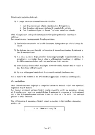 Principe et organisation de travail :

   1) A chaque opération est associé une date de valeur

               Date d’opération : date effective de réalisation de l’opération.
               Date de valeur : date a partir de laquelle on calcule les intérêts.
               Date de valeur est égale à la date de l’opération majorée ou minorée.

D’un ou de plusieurs jours (jours de banque) suivant que l’opération est créditrice ou
débitrice.
Les opérations sont classées par date de valeur croissant.

   2) Les intérêts sont calculés sur le solde du compte, à chaque fois que celui-ci change de
      valeur.

   3) La durée de placement du solde est le nombre de jours séparant sa date de valeur de la
      date de valeur suivante.

   4) A la fin de la période de placement (le trimestre par exemple) on détermine le solde du
      compte après avoir intégré dans le calcul le solde des intérêts débiteurs et créditeurs et
      les différentes commissions prélevées pour la tenue de tel comptes.

   5) Dans le cas de la réouverture du compte, on retient comme première date de valeur, la
      date d’arrêté du solde précédent.

   6) On peut utiliser pour le calcul soit directement la méthode hambourgeoise.

Soit la méthode des nombres et des diviseurs fixes appliquée à la méthode hambourgeoise.

Cas particuliers :

Dans certains cas (livret d’épargne et compte sur carnet) les dates de valeurs sont imposées :
le premier et le 16 du mois.
Les banques appliquent un taux d’intérêt simple pendant le nombre de quinzaines entières
civile de placement ; ainsi pour un dépôt la date de valeur est le premier ou le 16 du mois qui
suit la date de l’opération pour un retrait, la date de valeur est la fin ou le 15 du mois qui
précède la date d’opération.

Si q est le nombre de quinzaines, l’intérêt produit un montant C placé pendant q quinzaines
entières est :

                             I = ctq / 2400 ou I = ciq / 24




                                           Page 8/33
 