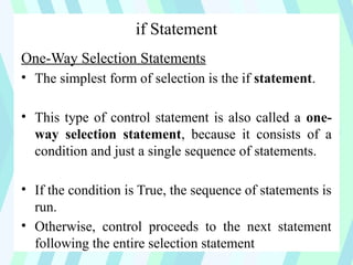 if Statement
One-Way Selection Statements
• The simplest form of selection is the if statement.
• This type of control statement is also called a one-
way selection statement, because it consists of a
condition and just a single sequence of statements.
• If the condition is True, the sequence of statements is
run.
• Otherwise, control proceeds to the next statement
following the entire selection statement
 