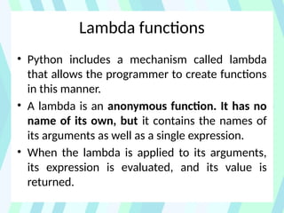 Lambda functions
• Python includes a mechanism called lambda
that allows the programmer to create functions
in this manner.
• A lambda is an anonymous function. It has no
name of its own, but it contains the names of
its arguments as well as a single expression.
• When the lambda is applied to its arguments,
its expression is evaluated, and its value is
returned.
 
