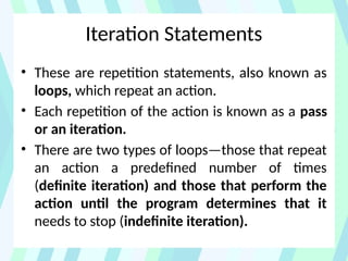 Iteration Statements
• These are repetition statements, also known as
loops, which repeat an action.
• Each repetition of the action is known as a pass
or an iteration.
• There are two types of loops—those that repeat
an action a predefined number of times
(definite iteration) and those that perform the
action until the program determines that it
needs to stop (indefinite iteration).
 
