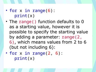 • for x in range(6):
print(x)
• The range() function defaults to 0
as a starting value, however it is
possible to specify the starting value
by adding a parameter: range(2,
6), which means values from 2 to 6
(but not including 6):
• for x in range(2, 6):
print(x)
 