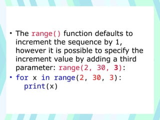 • The range() function defaults to
increment the sequence by 1,
however it is possible to specify the
increment value by adding a third
parameter: range(2, 30, 3):
• for x in range(2, 30, 3):
print(x)
 