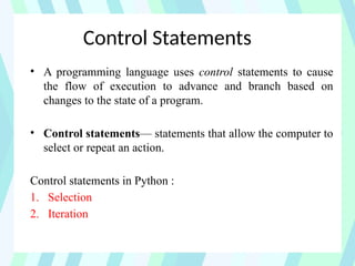 Control Statements
• A programming language uses control statements to cause
the flow of execution to advance and branch based on
changes to the state of a program.
• Control statements— statements that allow the computer to
select or repeat an action.
Control statements in Python :
1. Selection
2. Iteration
 