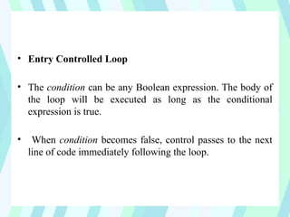 • Entry Controlled Loop
• The condition can be any Boolean expression. The body of
the loop will be executed as long as the conditional
expression is true.
• When condition becomes false, control passes to the next
line of code immediately following the loop.
 
