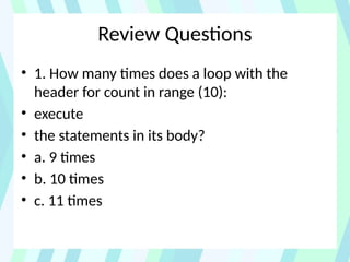 Review Questions
• 1. How many times does a loop with the
header for count in range (10):
• execute
• the statements in its body?
• a. 9 times
• b. 10 times
• c. 11 times
 