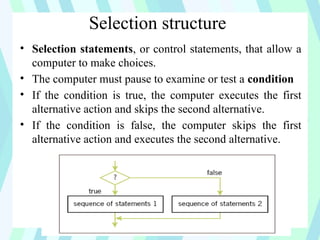 Selection structure
• Selection statements, or control statements, that allow a
computer to make choices.
• The computer must pause to examine or test a condition
• If the condition is true, the computer executes the first
alternative action and skips the second alternative.
• If the condition is false, the computer skips the first
alternative action and executes the second alternative.
 