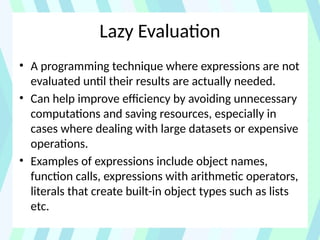 Lazy Evaluation
• A programming technique where expressions are not
evaluated until their results are actually needed.
• Can help improve efficiency by avoiding unnecessary
computations and saving resources, especially in
cases where dealing with large datasets or expensive
operations.
• Examples of expressions include object names,
function calls, expressions with arithmetic operators,
literals that create built-in object types such as lists
etc.
 