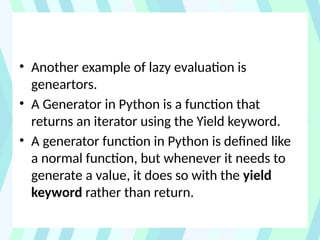 • Another example of lazy evaluation is
geneartors.
• A Generator in Python is a function that
returns an iterator using the Yield keyword.
• A generator function in Python is defined like
a normal function, but whenever it needs to
generate a value, it does so with the yield
keyword rather than return.
 