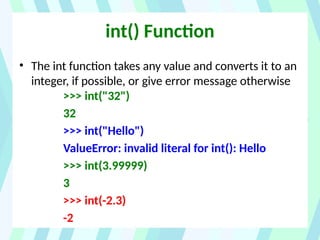 int() Function
• The int function takes any value and converts it to an
integer, if possible, or give error message otherwise
>>> int("32")
32
>>> int("Hello")
ValueError: invalid literal for int(): Hello
>>> int(3.99999)
3
>>> int(-2.3)
-2
 