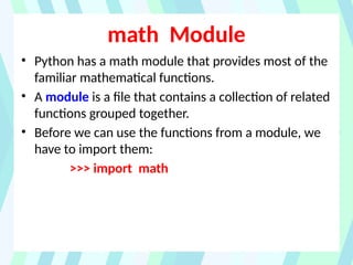 math Module
• Python has a math module that provides most of the
familiar mathematical functions.
• A module is a file that contains a collection of related
functions grouped together.
• Before we can use the functions from a module, we
have to import them:
>>> import math
 