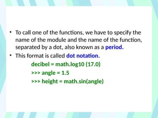 • To call one of the functions, we have to specify the
name of the module and the name of the function,
separated by a dot, also known as a period.
• This format is called dot notation.
decibel = math.log10 (17.0)
>>> angle = 1.5
>>> height = math.sin(angle)
 