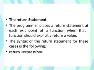 • The return Statement
• The programmer places a return statement at
each exit point of a function when that
function should explicitly return a value.
• The syntax of the return statement for these
cases is the following:
• return <expression>
 