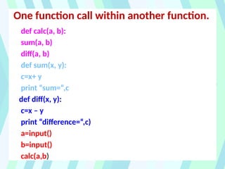 One function call within another function.
def calc(a, b):
sum(a, b)
diff(a, b)
def sum(x, y):
c=x+ y
print “sum=“,c
def diff(x, y):
c=x – y
print “difference=“,c)
a=input()
b=input()
calc(a,b)
 