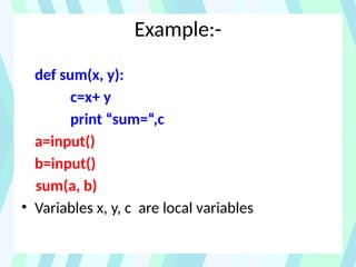 Example:-
def sum(x, y):
c=x+ y
print “sum=“,c
a=input()
b=input()
sum(a, b)
• Variables x, y, c are local variables
 