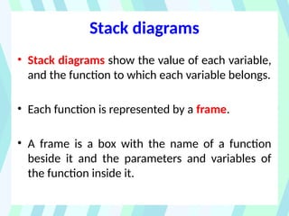 Stack diagrams
• Stack diagrams show the value of each variable,
and the function to which each variable belongs.
• Each function is represented by a frame.
• A frame is a box with the name of a function
beside it and the parameters and variables of
the function inside it.
 