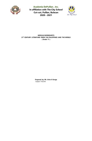 Academia DePulilan , Inc.
In affiliation with The City School
Cut-cot, Pulilan, Bulacan
2020 - 2021
MODULE/WORKSHEETS
21st
CENTURY LITERATURE FROM THE PHILIPPINES AND THE WORLD
( Grade 11 )
Prepared by: Mr. Aries A Sunga
Subject Teacher
 