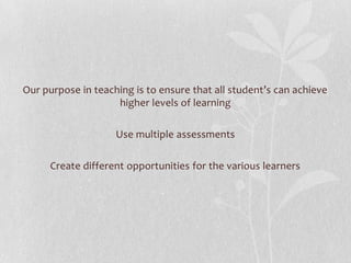 Our purpose in teaching is to ensure that all student’s can achieve higher levels of learningUse multiple assessments Create different opportunities for the various learners